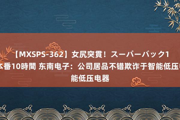 【MXSPS-362】女尻突貫！スーパーバック100本番10時間 东南电子：公司居品不错欺诈于智能低压电器