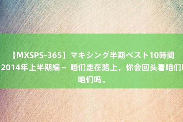 【MXSPS-365】マキシング半期ベスト10時間 ～2014年上半期編～ 咱们走在路上，<a href=