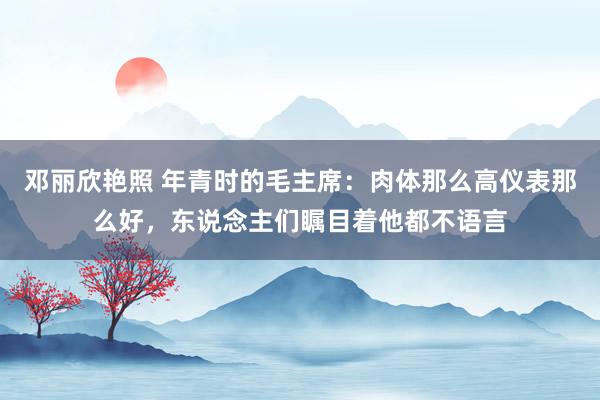 邓丽欣艳照 年青时的毛主席：肉体那么高仪表那么好，东说念主们瞩目着他都不语言