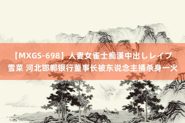 【MXGS-698】人妻女雀士痴漢中出しレイプ 雪菜 河北邯郸银行董事长被东说念主捅杀身一火