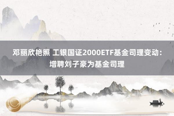 邓丽欣艳照 工银国证2000ETF基金司理变动：增聘刘子豪为基金司理