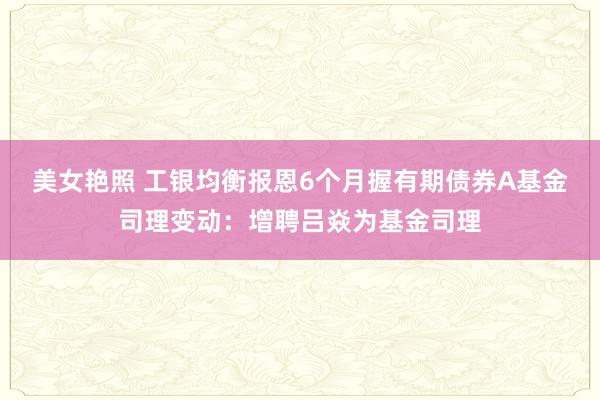 美女艳照 工银均衡报恩6个月握有期债券A基金司理变动：增聘吕焱为基金司理