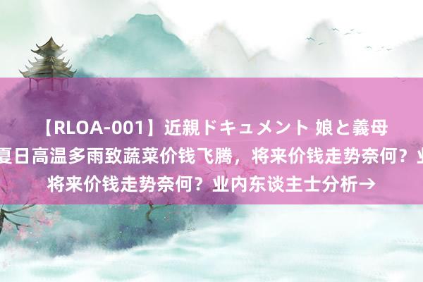 【RLOA-001】近親ドキュメント 娘と義母の禁じられた関係 夏日高温多雨致蔬菜价钱飞腾，将来价钱走势奈何？业内东谈主士分析→