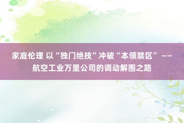 家庭伦理 以“独门绝技”冲破“本领禁区” ——航空工业万里公司的调动解围之路