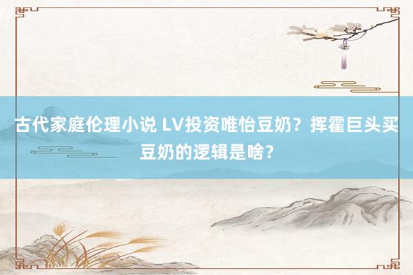 古代家庭伦理小说 LV投资唯怡豆奶？挥霍巨头买豆奶的逻辑是啥？