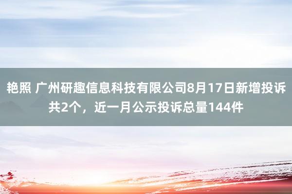 艳照 广州研趣信息科技有限公司8月17日新增投诉共2个，近一月公示投诉总量144件