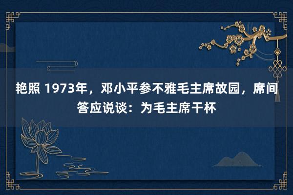 艳照 1973年，邓小平参不雅毛主席故园，席间答应说谈：为毛主席干杯