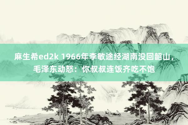 麻生希ed2k 1966年李敏途经湖南没回韶山，毛泽东动怒：你叔叔连饭齐吃不饱