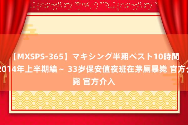 【MXSPS-365】マキシング半期ベスト10時間 ～2014年上半期編～ 33岁保安值夜班在茅厕暴毙 官方介入