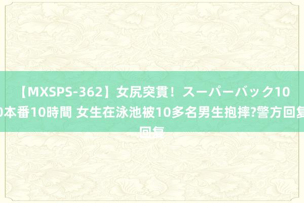 【MXSPS-362】女尻突貫！スーパーバック100本番10時間 女生在泳池被10多名男生抱摔?警方回复