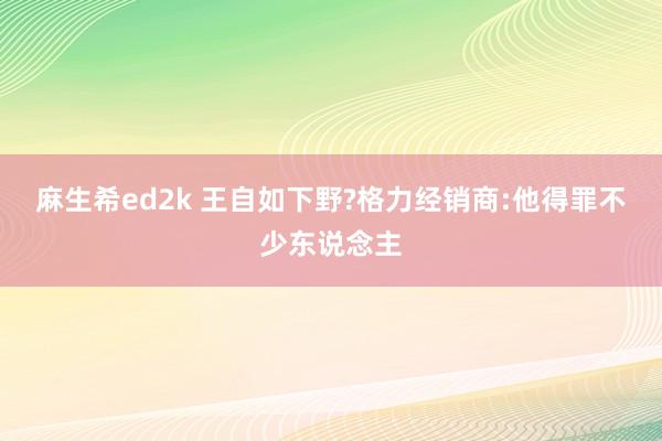 麻生希ed2k 王自如下野?格力经销商:他得罪不少东说念主