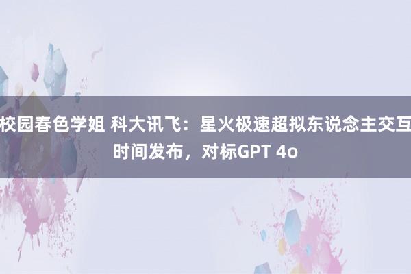 校园春色学姐 科大讯飞：星火极速超拟东说念主交互时间发布，对标GPT 4o