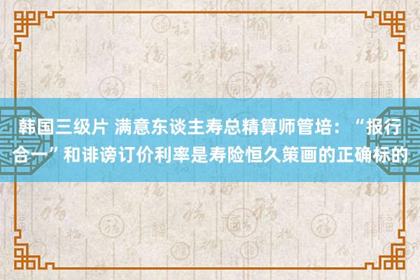 韩国三级片 满意东谈主寿总精算师管培：“报行合一”和诽谤订价利率是寿险恒久策画的正确标的