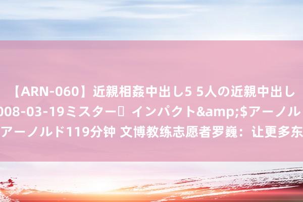 【ARN-060】近親相姦中出し5 5人の近親中出し物語</a>2008-03-19ミスター・インパクト&$アーノルド119分钟 文博教练志愿者罗巍：让更多东说念主学会玩赏博物馆