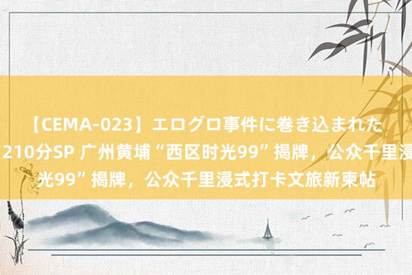 【CEMA-023】エログロ事件に巻き込まれた 人妻たちの昭和史 210分SP 广州黄埔“西区时光99”揭牌，公众千里浸式打卡文旅新柬帖