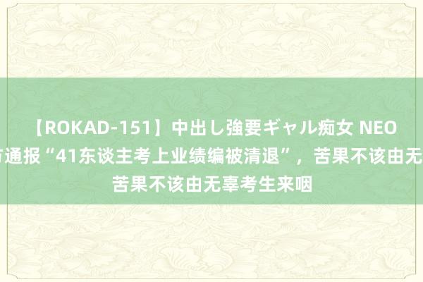 【ROKAD-151】中出し強要ギャル痴女 NEO 4時間 官方通报“41东谈主考上业绩编被清退”，苦果不该由无辜考生来咽