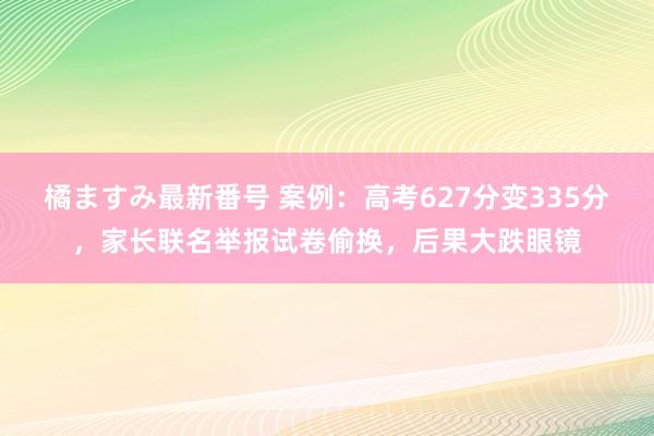 橘ますみ最新番号 案例：高考627分变335分，家长联名举报试卷偷换，后果大跌眼镜