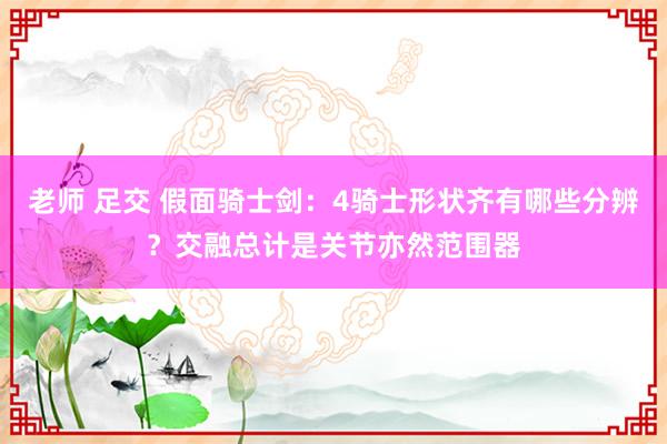 老师 足交 假面骑士剑：4骑士形状齐有哪些分辨？交融总计是关节亦然范围器