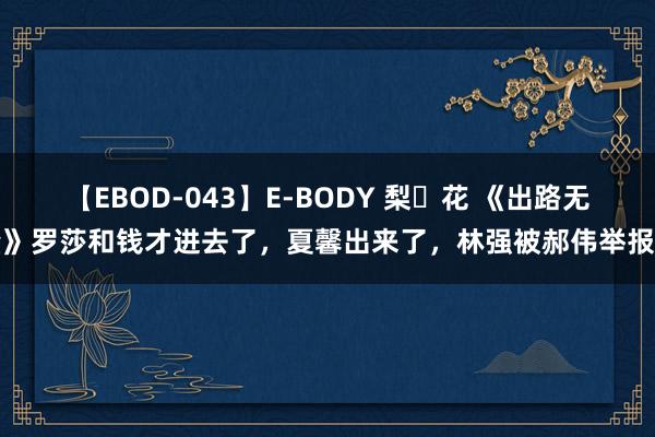 【EBOD-043】E-BODY 梨々花 《出路无量》罗莎和钱才进去了，夏馨出来了，林强被郝伟举报了