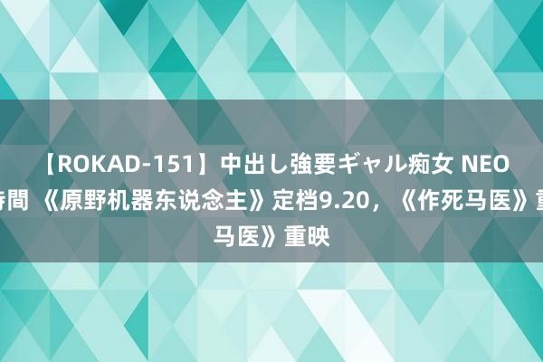 【ROKAD-151】中出し強要ギャル痴女 NEO 4時間 《原野机器东说念主》定档9.20，《作死马医》重映