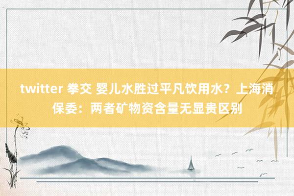 twitter 拳交 婴儿水胜过平凡饮用水？上海消保委：两者矿物资含量无显贵区别