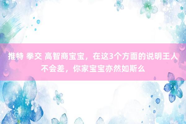 推特 拳交 高智商宝宝，在这3个方面的说明王人不会差，你家宝宝亦然如斯么