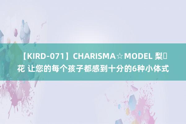 【KIRD-071】CHARISMA☆MODEL 梨々花 让您的每个孩子都感到十分的6种小体式