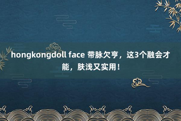 hongkongdoll face 带脉欠亨，这3个融会才能，肤浅又实用！