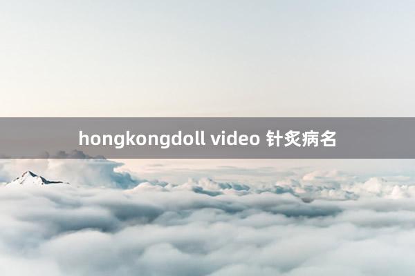 hongkongdoll video 针炙病名