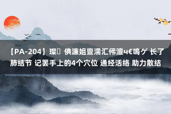 【PA-204】璨倎濂姐亶濡汇伄澶ч€嗚ゲ 长了肺结节 记罢手上的4个穴位 通经活络 助力散结