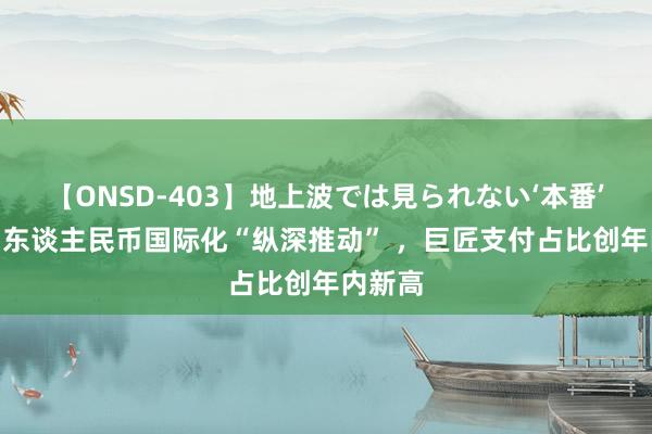 【ONSD-403】地上波では見られない‘本番’4時間 东谈主民币国际化“纵深推动” ，巨匠支付占比创年内新高