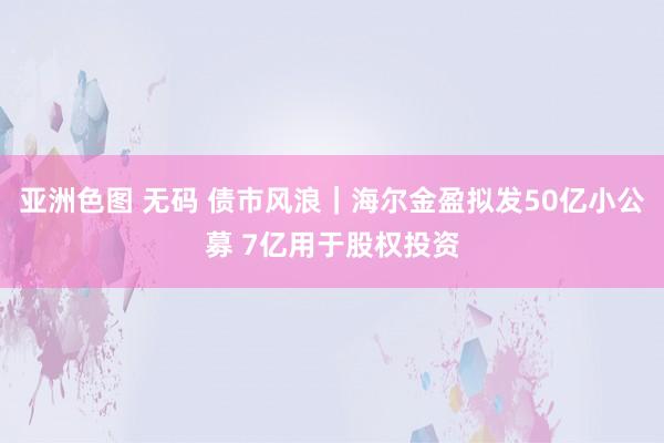 亚洲色图 无码 债市风浪｜海尔金盈拟发50亿小公募 7亿用于股权投资