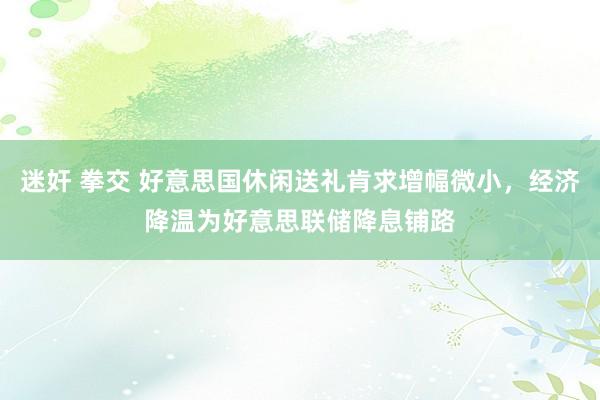 迷奸 拳交 好意思国休闲送礼肯求增幅微小，经济降温为好意思联储降息铺路