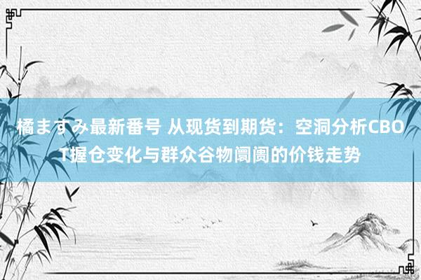 橘ますみ最新番号 从现货到期货：空洞分析CBOT握仓变化与群众谷物阛阓的价钱走势