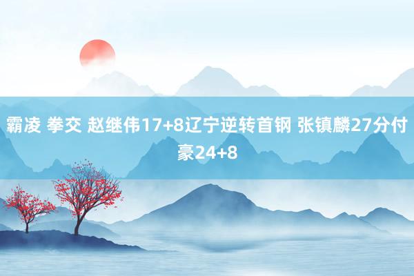 霸凌 拳交 赵继伟17+8辽宁逆转首钢 张镇麟27分付豪24+8