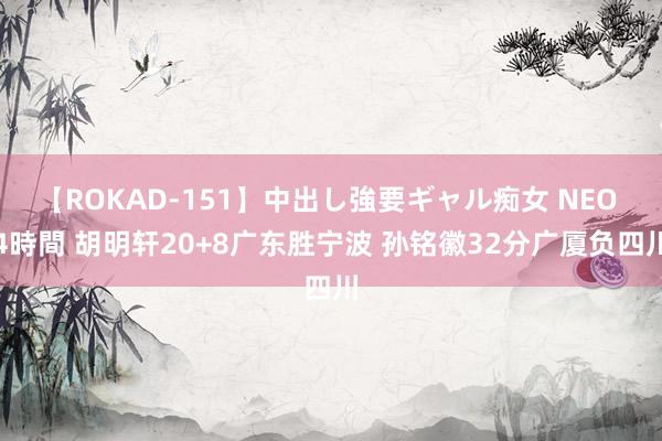 【ROKAD-151】中出し強要ギャル痴女 NEO 4時間 胡明轩20+8广东胜宁波 孙铭徽32分广厦负四川