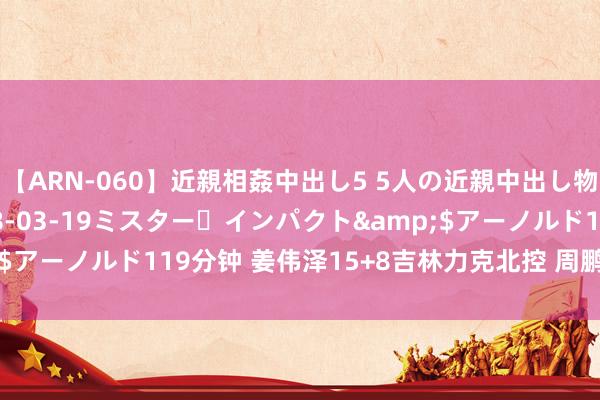 【ARN-060】近親相姦中出し5 5人の近親中出し物語</a>2008-03-19ミスター・インパクト&$アーノルド119分钟 姜伟泽15+8吉林力克北控 周鹏15分深圳胜浙江