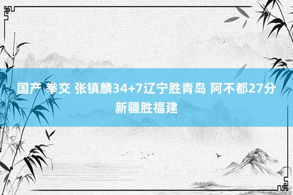 国产 拳交 张镇麟34+7辽宁胜青岛 阿不都27分新疆胜福建