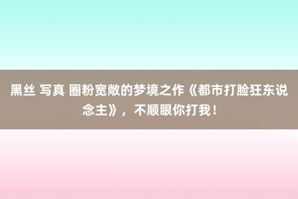 黑丝 写真 圈粉宽敞的梦境之作《都市打脸狂东说念主》，不顺眼你打我！