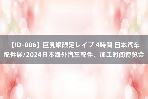 【ID-006】巨乳娘限定レイプ 4時間 日本汽车配件展/2024日本海外汽车配件、加工时间博览会