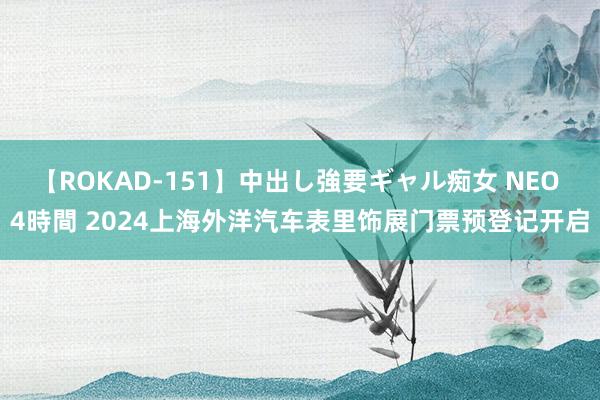 【ROKAD-151】中出し強要ギャル痴女 NEO 4時間 2024上海外洋汽车表里饰展门票预登记开启