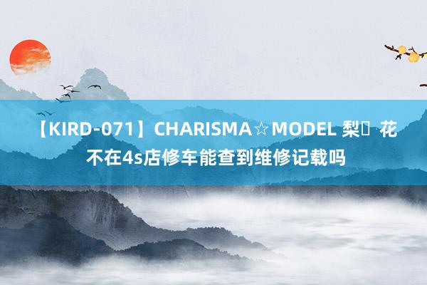 【KIRD-071】CHARISMA☆MODEL 梨々花 不在4s店修车能查到维修记载吗