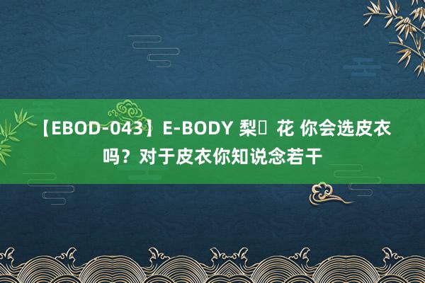 【EBOD-043】E-BODY 梨々花 你会选皮衣吗？对于皮衣你知说念若干