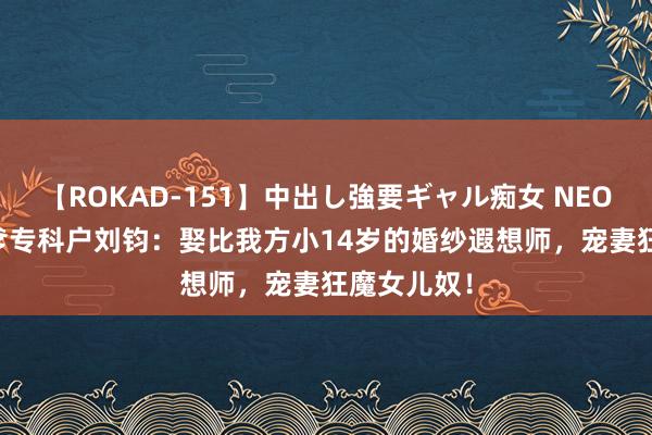 【ROKAD-151】中出し強要ギャル痴女 NEO 4時間 渣爹专科户刘钧：娶比我方小14岁的婚纱遐想师，宠妻狂魔女儿奴！