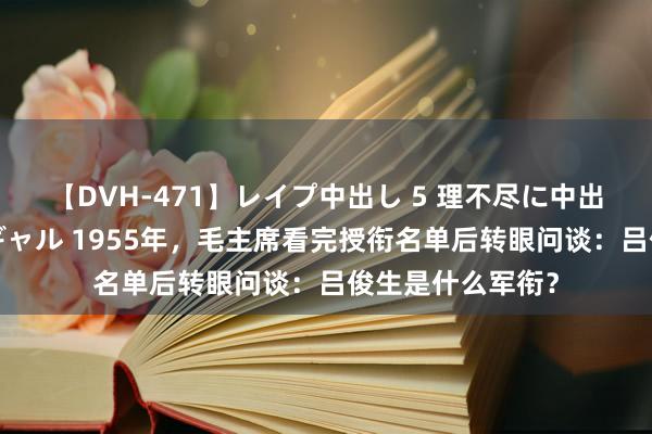 【DVH-471】レイプ中出し 5 理不尽に中出しされた7人のギャル 1955年，毛主席看完授衔名单后转眼问谈：吕俊生是什么军衔？