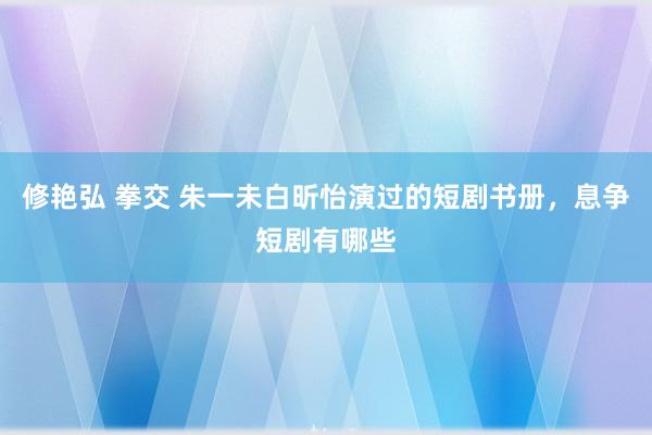 修艳弘 拳交 朱一未白昕怡演过的短剧书册，息争短剧有哪些