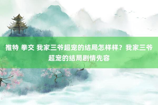 推特 拳交 我家三爷超宠的结局怎样样？我家三爷超宠的结局剧情先容