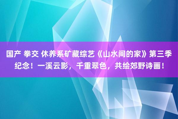 国产 拳交 休养系矿藏综艺《山水间的家》第三季纪念！一溪云影，千重翠色，共绘郊野诗画！