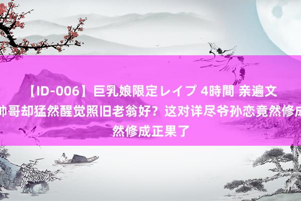 【ID-006】巨乳娘限定レイプ 4時間 亲遍文娱圈大帅哥却猛然醒觉照旧老翁好？这对详尽爷孙恋竟然修成正果了