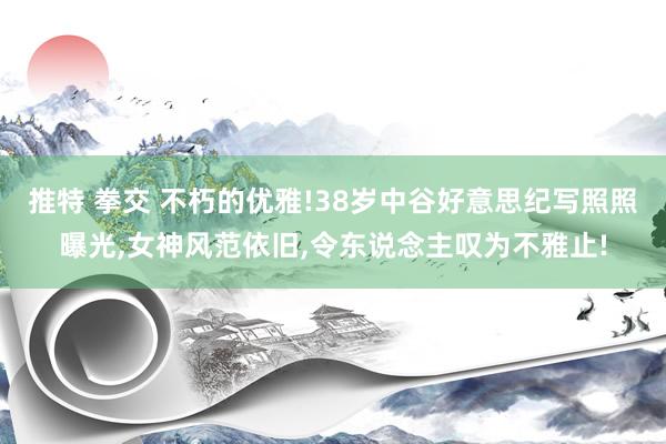 推特 拳交 不朽的优雅!38岁中谷好意思纪写照照曝光，女神风范依旧，令东说念主叹为不雅止!